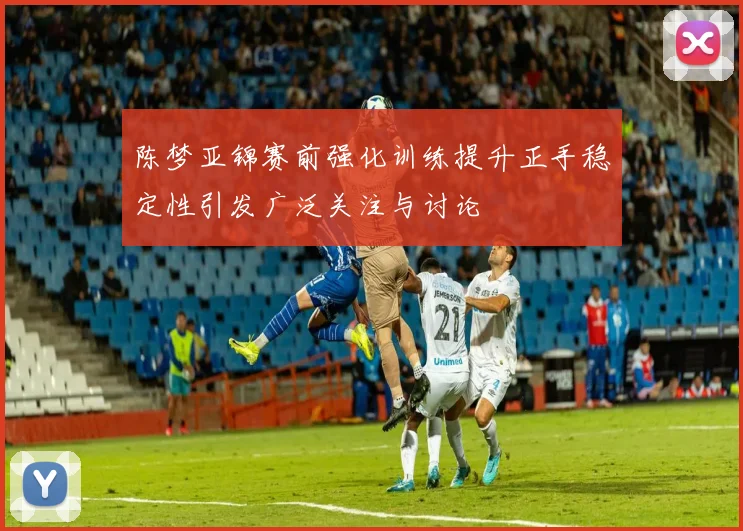 陈梦亚锦赛前强化训练提升正手稳定性引发广泛关注与讨论
